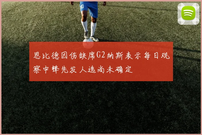 恩比德因伤缺席G2纳斯表示每日观察中锋先发人选尚未确定