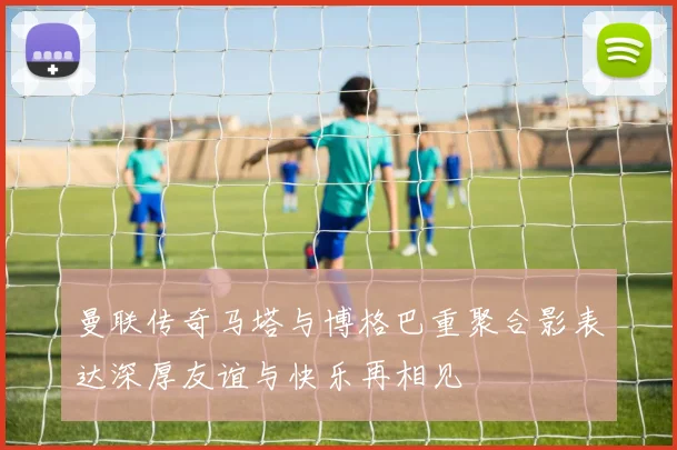 曼联传奇马塔与博格巴重聚合影表达深厚友谊与快乐再相见