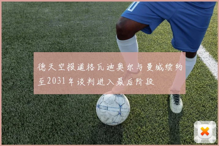 德天空报道格瓦迪奥尔与曼城续约至2031年谈判进入最后阶段