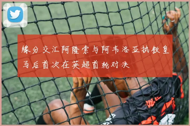 缘分交汇阿隆索与阿韦洛亚执教皇马后首次在英超首轮对决