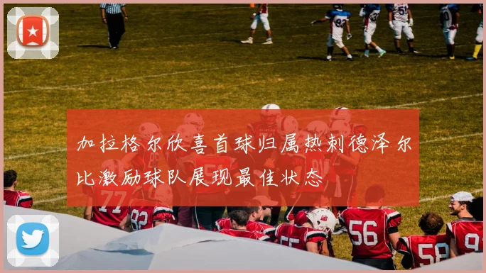 加拉格尔欣喜首球归属热刺德泽尔比激励球队展现最佳状态