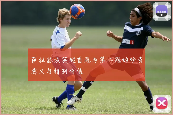 萨拉赫谈英超首冠与第二冠的珍贵意义与特别价值