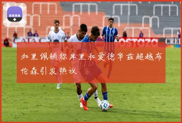 加里佩顿称库里和爱德华兹超越布伦森引发热议