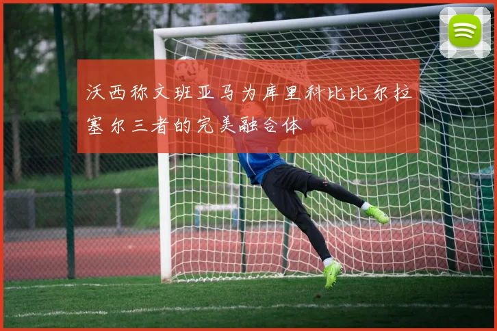沃西称文班亚马为库里科比比尔拉塞尔三者的完美融合体